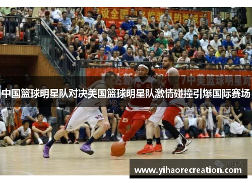 中国篮球明星队对决美国篮球明星队激情碰撞引爆国际赛场