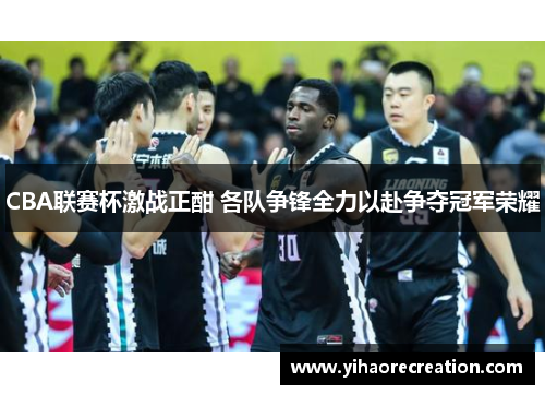 CBA联赛杯激战正酣 各队争锋全力以赴争夺冠军荣耀